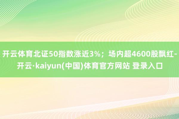 开云体育北证50指数涨近3%；场内超4600股飘红-开云·kaiyun(中国)体育官方网站 登录入口