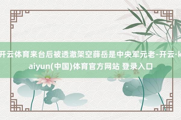 开云体育来台后被透澈架空薛岳是中央军元老-开云·kaiyun(中国)体育官方网站 登录入口