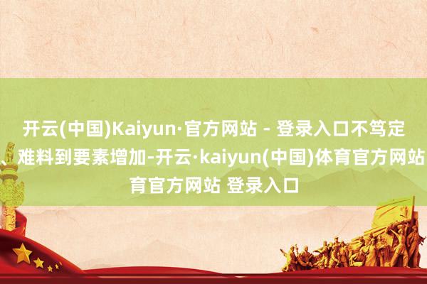 开云(中国)Kaiyun·官方网站 - 登录入口不笃定、不沉稳、难料到要素增加-开云·kaiyun(中国)体育官方网站 登录入口