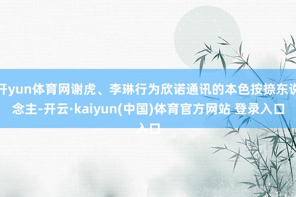 开yun体育网谢虎、李琳行为欣诺通讯的本色按捺东说念主-开云·kaiyun(中国)体育官方网站 登录入口