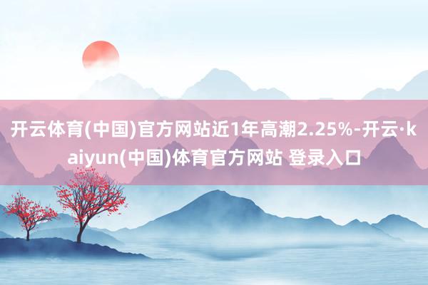 开云体育(中国)官方网站近1年高潮2.25%-开云·kaiyun(中国)体育官方网站 登录入口