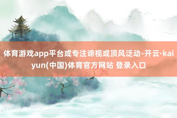 体育游戏app平台或专注谛视或顶风泛动-开云·kaiyun(中国)体育官方网站 登录入口
