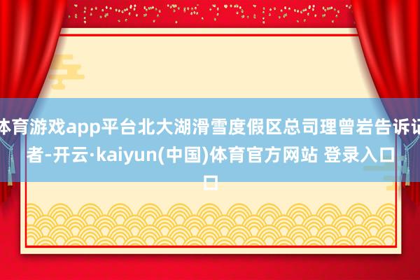 体育游戏app平台北大湖滑雪度假区总司理曾岩告诉记者-开云·kaiyun(中国)体育官方网站 登录入口