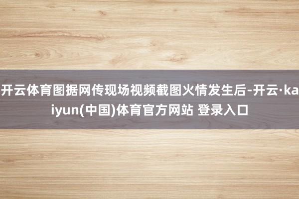 开云体育图据网传现场视频截图火情发生后-开云·kaiyun(中国)体育官方网站 登录入口
