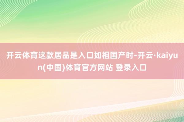 开云体育这款居品是入口如祖国产时-开云·kaiyun(中国)体育官方网站 登录入口
