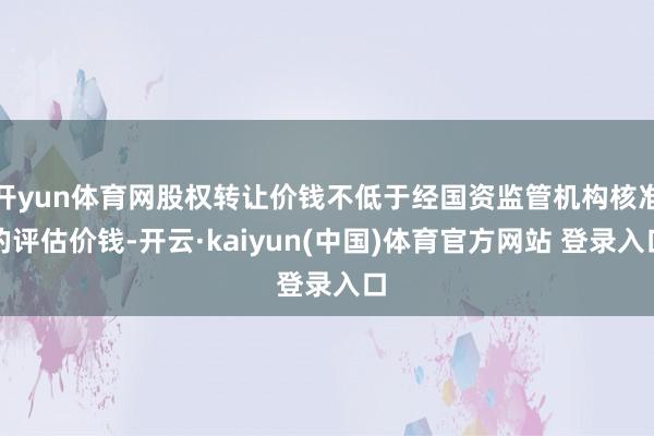 开yun体育网股权转让价钱不低于经国资监管机构核准的评估价钱-开云·kaiyun(中国)体育官方网站 登录入口