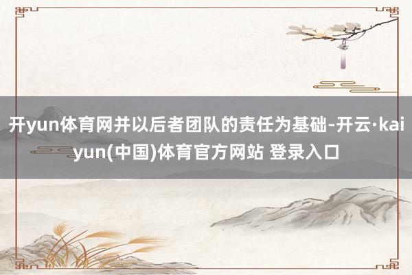 开yun体育网并以后者团队的责任为基础-开云·kaiyun(中国)体育官方网站 登录入口