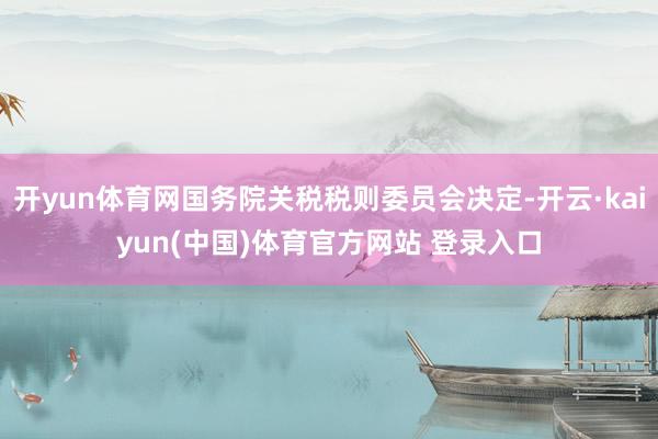 开yun体育网国务院关税税则委员会决定-开云·kaiyun(中国)体育官方网站 登录入口