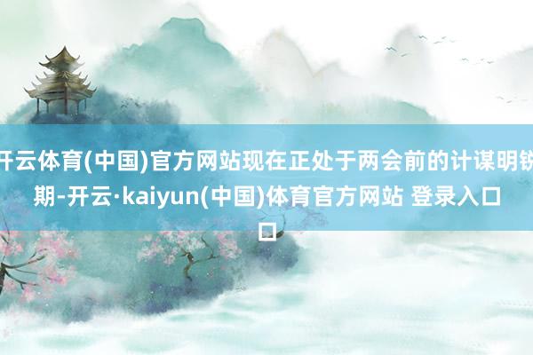 开云体育(中国)官方网站现在正处于两会前的计谋明锐期-开云·kaiyun(中国)体育官方网站 登录入口