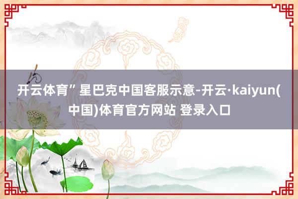 开云体育”星巴克中国客服示意-开云·kaiyun(中国)体育官方网站 登录入口