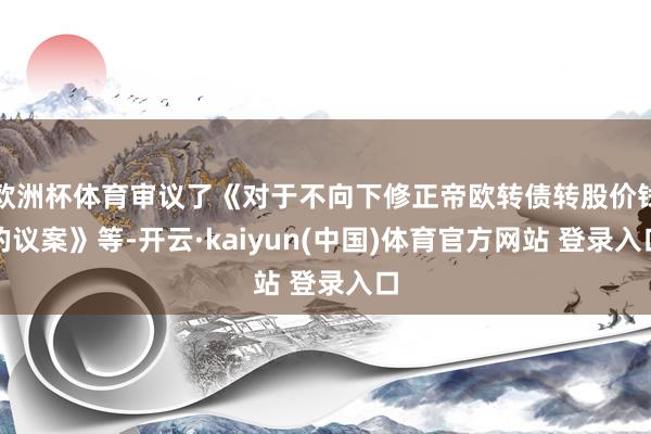 欧洲杯体育审议了《对于不向下修正帝欧转债转股价钱的议案》等-开云·kaiyun(中国)体育官方网站 登录入口