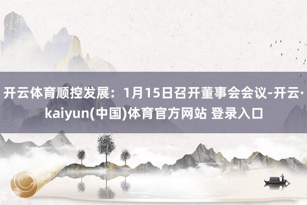 开云体育顺控发展：1月15日召开董事会会议-开云·kaiyun(中国)体育官方网站 登录入口