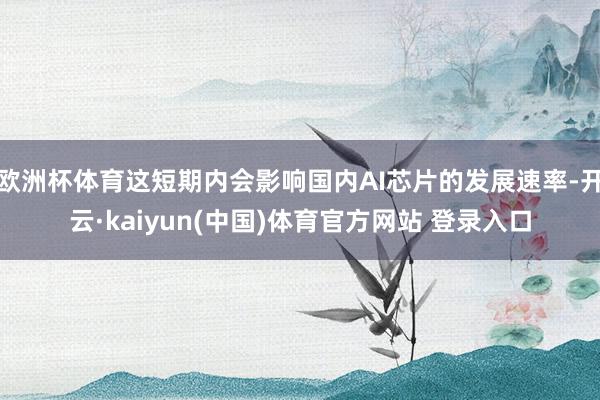欧洲杯体育这短期内会影响国内AI芯片的发展速率-开云·kaiyun(中国)体育官方网站 登录入口