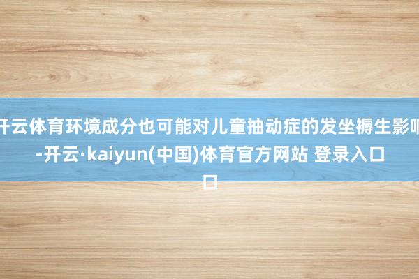开云体育环境成分也可能对儿童抽动症的发坐褥生影响-开云·kaiyun(中国)体育官方网站 登录入口