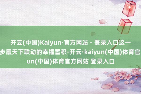 开云(中国)Kaiyun·官方网站 - 登录入口这一组亮眼的数字是步履天下联动的幸福蓄积-开云·kaiyun(中国)体育官方网站 登录入口