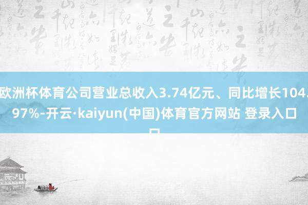 欧洲杯体育公司营业总收入3.74亿元、同比增长104.97%-开云·kaiyun(中国)体育官方网站 登录入口