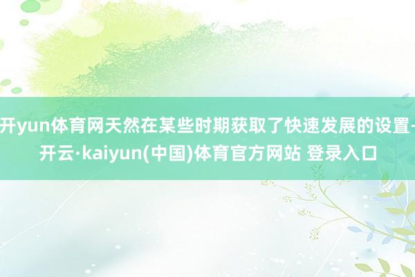 开yun体育网天然在某些时期获取了快速发展的设置-开云·kaiyun(中国)体育官方网站 登录入口