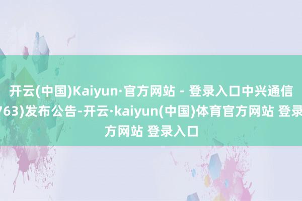 开云(中国)Kaiyun·官方网站 - 登录入口中兴通信(00763)发布公告-开云·kaiyun(中国)体育官方网站 登录入口
