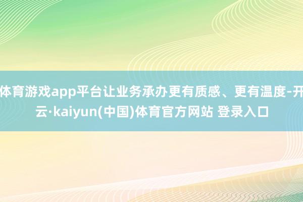 体育游戏app平台让业务承办更有质感、更有温度-开云·kaiyun(中国)体育官方网站 登录入口