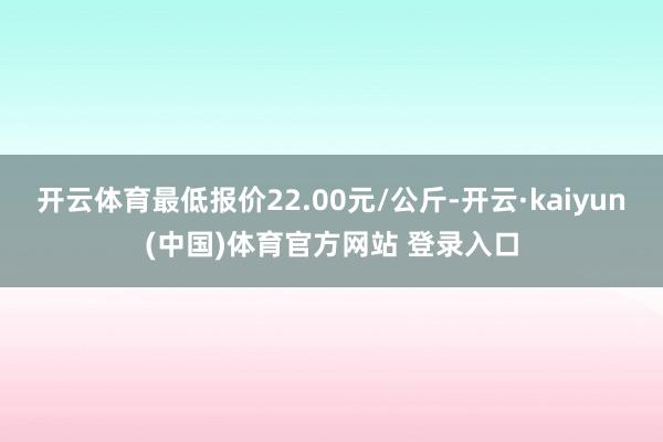 开云体育最低报价22.00元/公斤-开云·kaiyun(中国)体育官方网站 登录入口