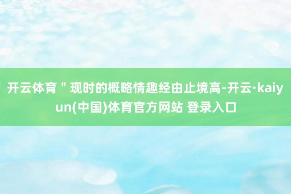 开云体育＂现时的概略情趣经由止境高-开云·kaiyun(中国)体育官方网站 登录入口