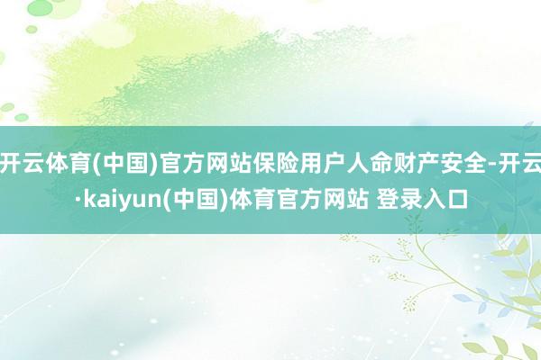 开云体育(中国)官方网站保险用户人命财产安全-开云·kaiyun(中国)体育官方网站 登录入口