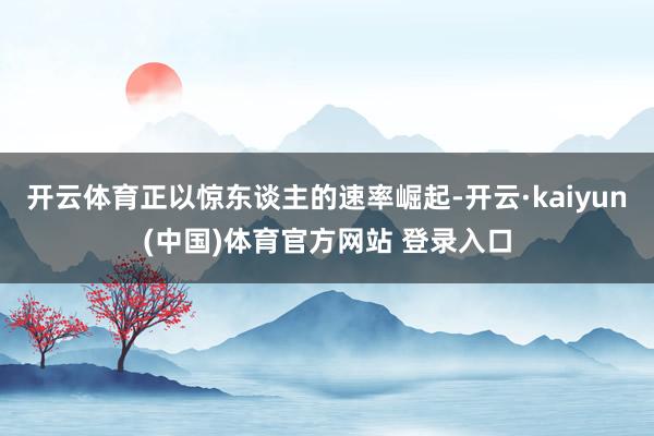 开云体育正以惊东谈主的速率崛起-开云·kaiyun(中国)体育官方网站 登录入口