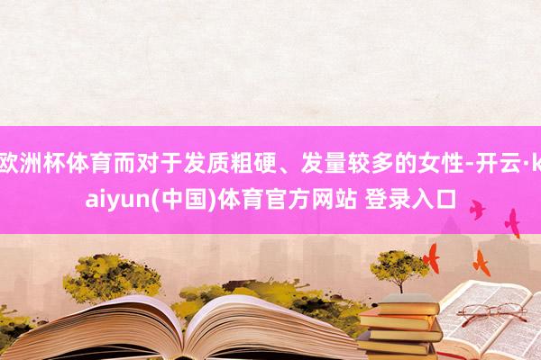 欧洲杯体育而对于发质粗硬、发量较多的女性-开云·kaiyun(中国)体育官方网站 登录入口
