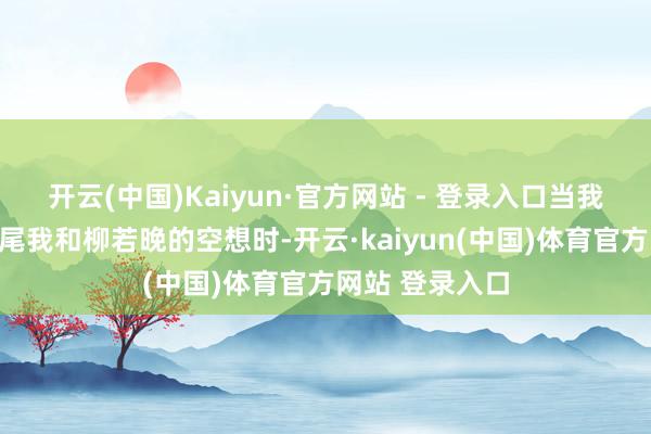 开云(中国)Kaiyun·官方网站 - 登录入口当我的才能足以扫尾我和柳若晚的空想时-开云·kaiyun(中国)体育官方网站 登录入口