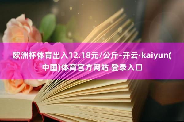 欧洲杯体育出入12.18元/公斤-开云·kaiyun(中国)体育官方网站 登录入口