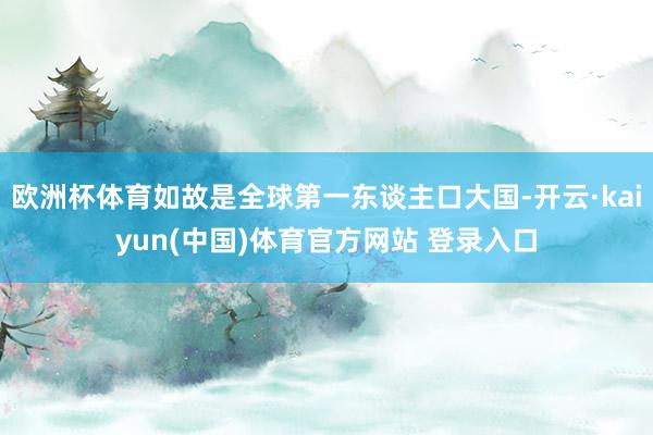 欧洲杯体育如故是全球第一东谈主口大国-开云·kaiyun(中国)体育官方网站 登录入口