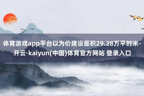 体育游戏app平台以为价建设面积29.28万平时米-开云·kaiyun(中国)体育官方网站 登录入口