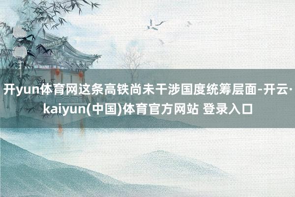 开yun体育网这条高铁尚未干涉国度统筹层面-开云·kaiyun(中国)体育官方网站 登录入口