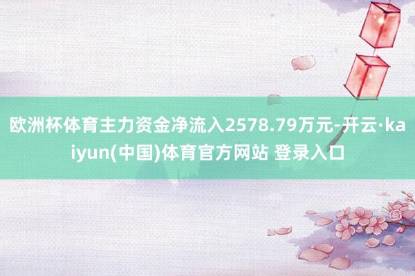 欧洲杯体育主力资金净流入2578.79万元-开云·kaiyun(中国)体育官方网站 登录入口