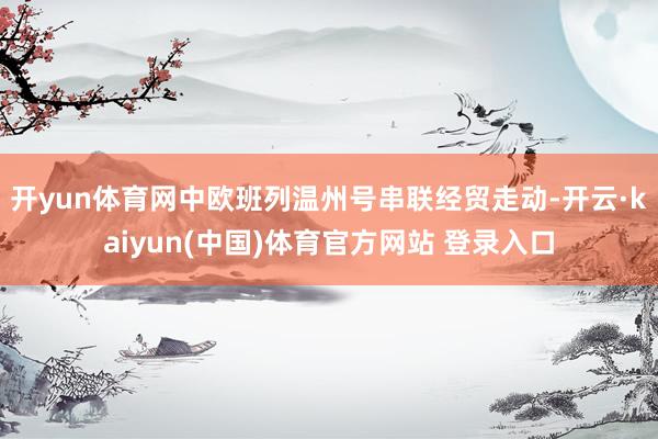 开yun体育网中欧班列温州号串联经贸走动-开云·kaiyun(中国)体育官方网站 登录入口