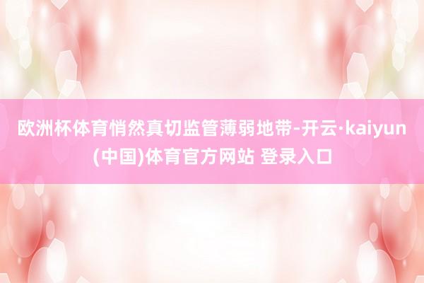 欧洲杯体育悄然真切监管薄弱地带-开云·kaiyun(中国)体育官方网站 登录入口