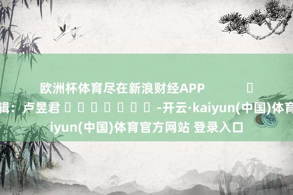 欧洲杯体育尽在新浪财经APP            						连累剪辑：卢昱君 							-开云·kaiyun(中国)体育官方网站 登录入口