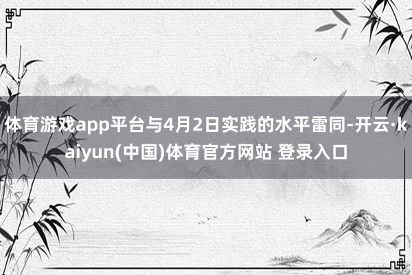 体育游戏app平台与4月2日实践的水平雷同-开云·kaiyun(中国)体育官方网站 登录入口