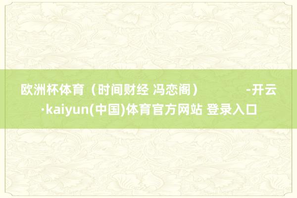 欧洲杯体育(时间财经 冯恋阁) -开云·kaiyun(中国)体育官方网站 登录入口