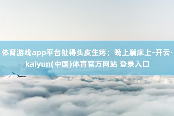 体育游戏app平台扯得头皮生疼;晚上躺床上-开云·kaiyun(中国)体育官方网站 登录入口