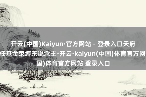 开云(中国)Kaiyun·官方网站 - 登录入口天府文投公司担任基金束缚东说念主-开云·kaiyun(中国)体育官方网站 登录入口