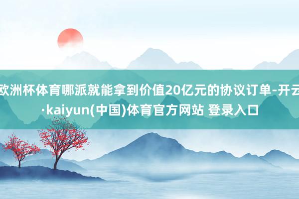 欧洲杯体育哪派就能拿到价值20亿元的协议订单-开云·kaiyun(中国)体育官方网站 登录入口