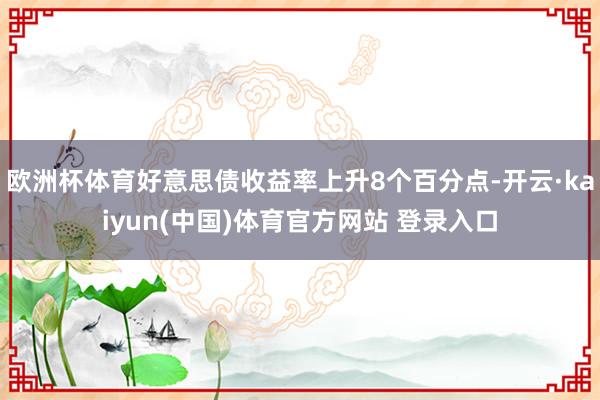 欧洲杯体育好意思债收益率上升8个百分点-开云·kaiyun(中国)体育官方网站 登录入口
