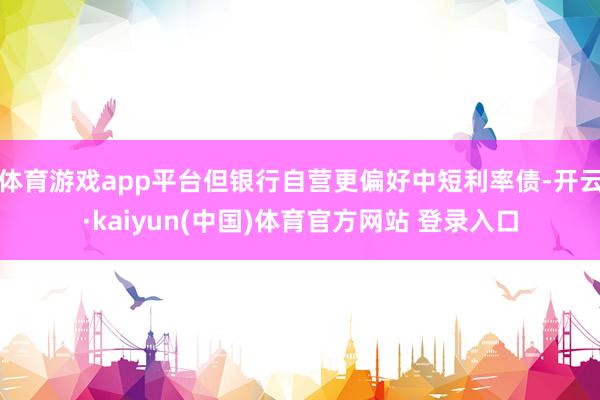 体育游戏app平台但银行自营更偏好中短利率债-开云·kaiyun(中国)体育官方网站 登录入口