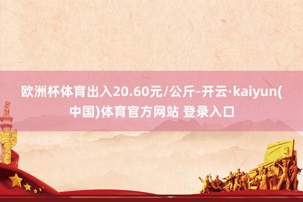 欧洲杯体育出入20.60元/公斤-开云·kaiyun(中国)体育官方网站 登录入口
