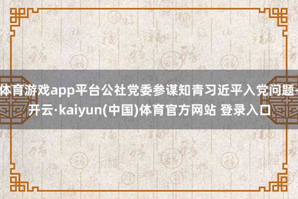 体育游戏app平台公社党委参谋知青习近平入党问题-开云·kaiyun(中国)体育官方网站 登录入口