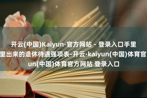 开云(中国)Kaiyun·官方网站 - 登录入口手里抓着刚从打印机里出来的退休待遇强项表-开云·kaiyun(中国)体育官方网站 登录入口