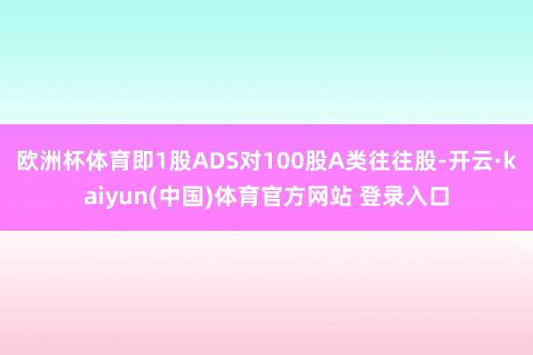 欧洲杯体育即1股ADS对100股A类往往股-开云·kaiyun(中国)体育官方网站 登录入口