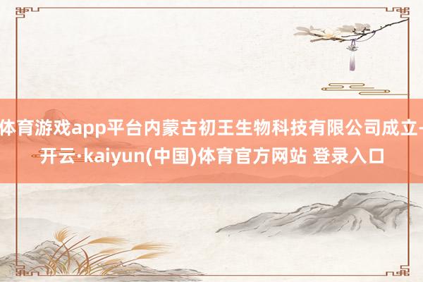 体育游戏app平台内蒙古初王生物科技有限公司成立-开云·kaiyun(中国)体育官方网站 登录入口