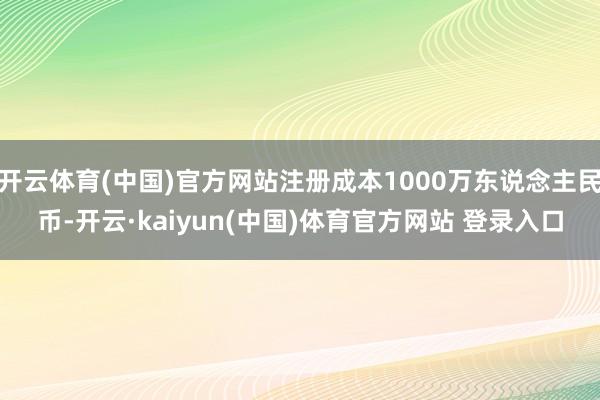 开云体育(中国)官方网站注册成本1000万东说念主民币-开云·kaiyun(中国)体育官方网站 登录入口